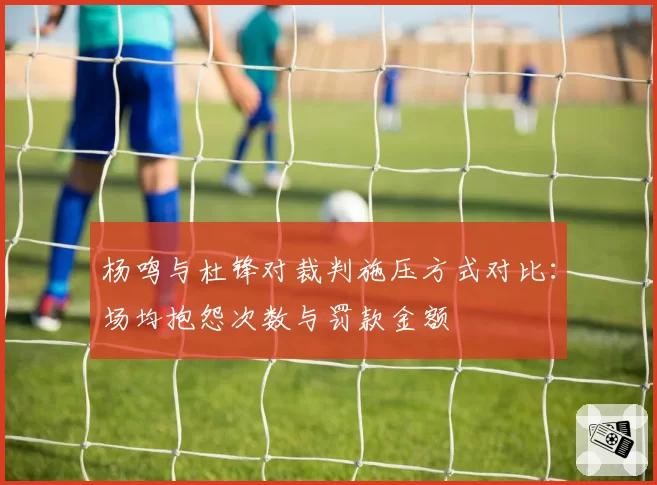 杨鸣与杜锋对裁判施压方式对比：场均抱怨次数与罚款金额