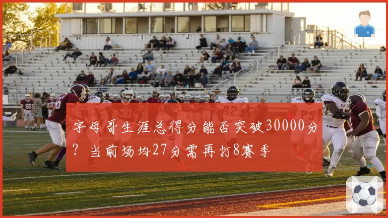 字母哥生涯总得分能否突破30000分？当前场均27分需再打8赛季