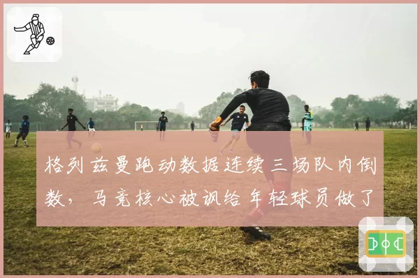 格列兹曼跑动数据连续三场队内倒数,马竞核心被讽给年轻球员做了坏榜样
