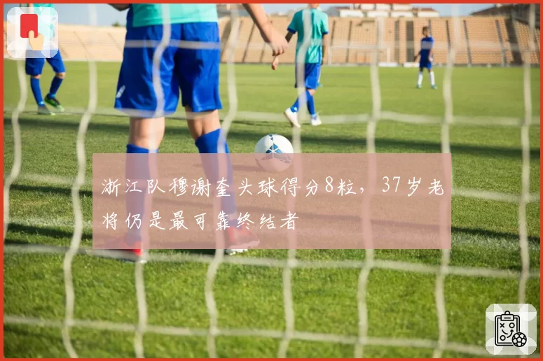 浙江队穆谢奎头球得分8粒，37岁老将仍是最可靠终结者