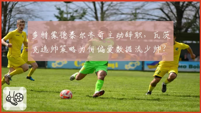 多特蒙德泰尔齐奇主动辞职,瓦茨克选帅策略为何偏爱数据流少帅?
