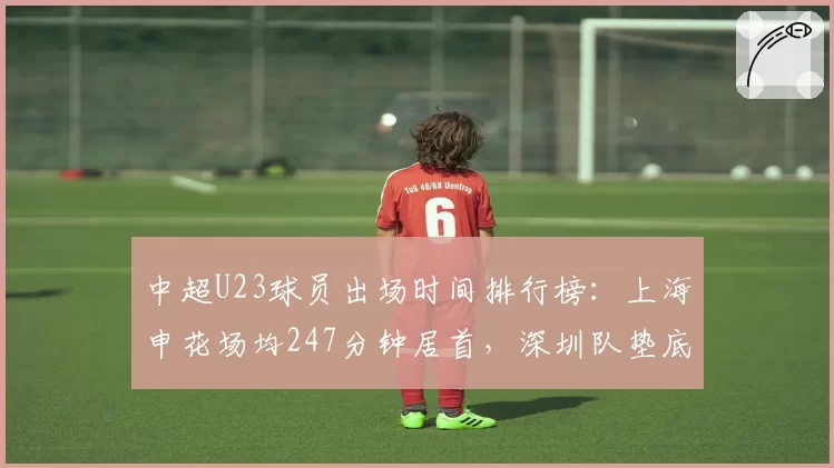 中超U23球员出场时间排行榜：上海申花场均247分钟居首，深圳队垫底