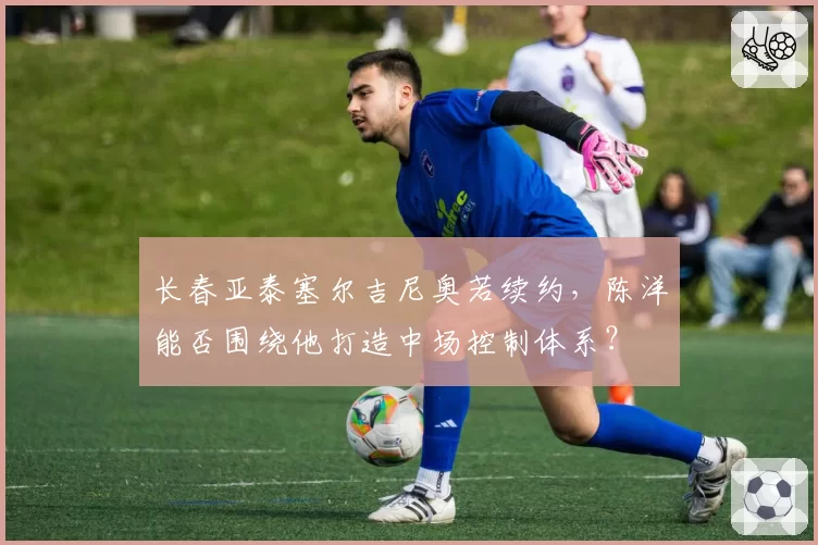 长春亚泰塞尔吉尼奥若续约，陈洋能否围绕他打造中场控制体系？