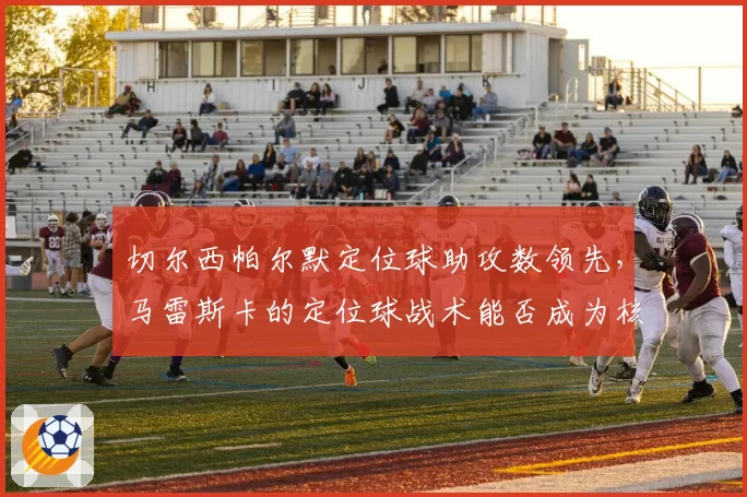 切尔西帕尔默定位球助攻数领先,马雷斯卡的定位球战术能否成为核心武器?