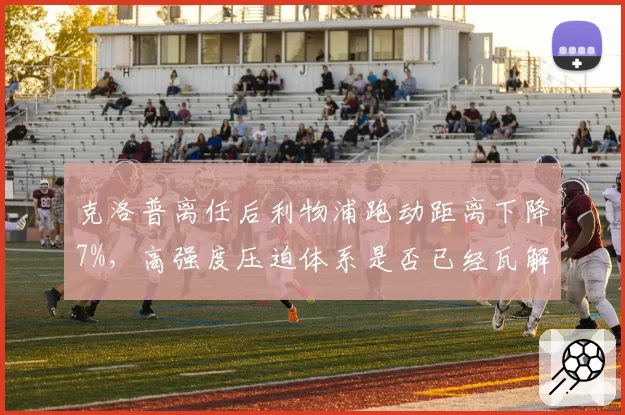 克洛普离任后利物浦跑动距离下降7%，高强度压迫体系是否已经瓦解？