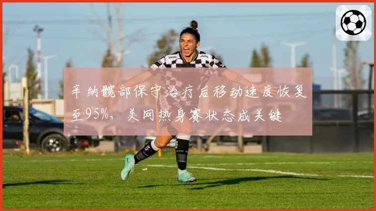 辛纳髋部保守治疗后移动速度恢复至95%，美网热身赛状态成关键