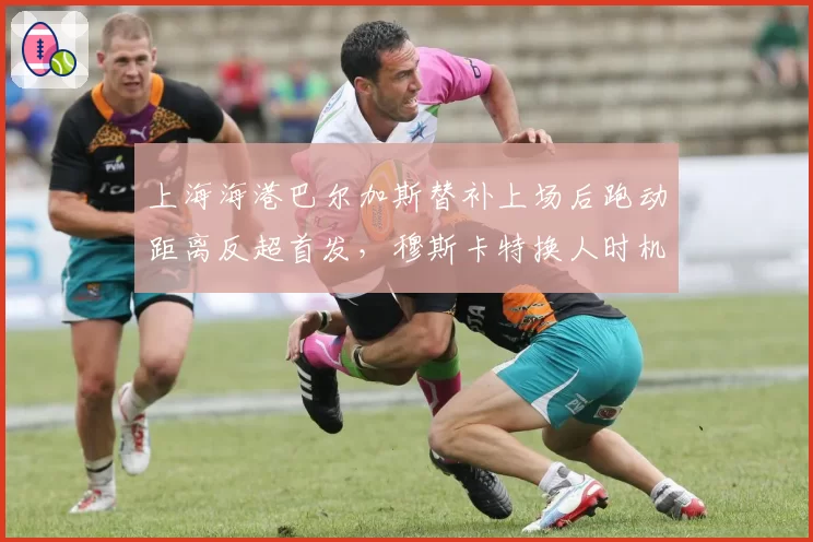上海海港巴尔加斯替补上场后跑动距离反超首发，穆斯卡特换人时机遭战术专家质疑