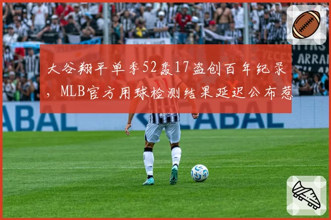 大谷翔平单季52轰17盗创百年纪录,MLB官方用球检测结果延迟公布惹舆论哗然__br_