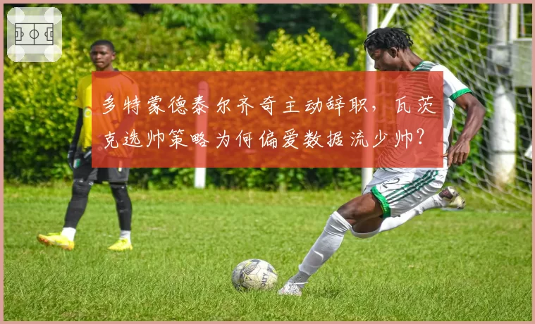 多特蒙德泰尔齐奇主动辞职,瓦茨克选帅策略为何偏爱数据流少帅?