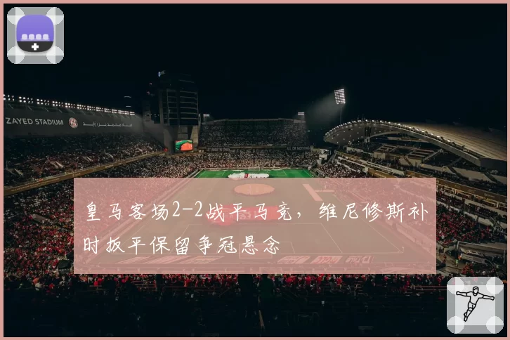 皇马客场2-2战平马竞，维尼修斯补时扳平保留争冠悬念