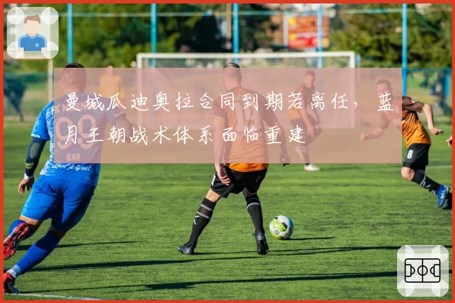 曼城瓜迪奥拉合同到期若离任，蓝月王朝战术体系面临重建