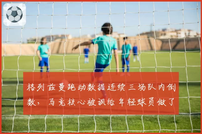 格列兹曼跑动数据连续三场队内倒数,马竞核心被讽给年轻球员做了坏榜样