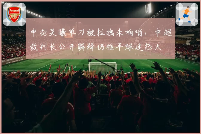 申花吴曦单刀被拉拽未响哨,中超裁判长公开解释仍难平球迷怒火