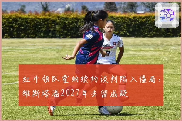 红牛领队霍纳续约谈判陷入僵局,维斯塔潘2027年去留成疑