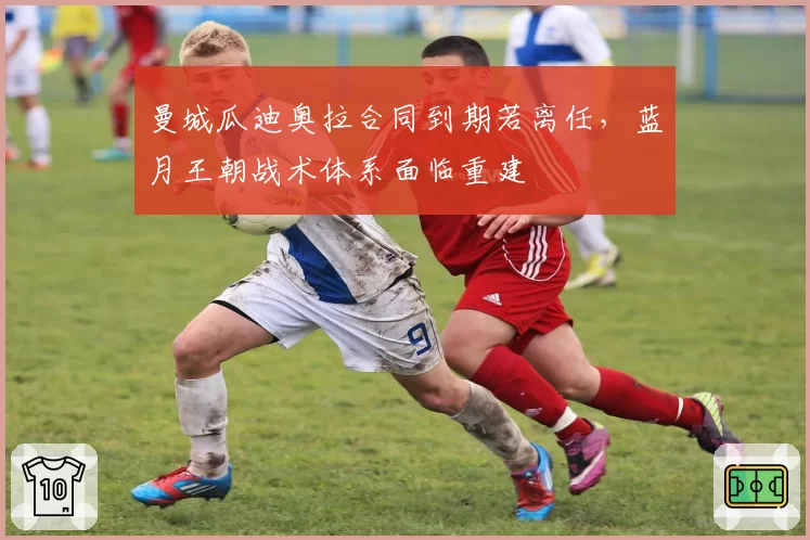 曼城瓜迪奥拉合同到期若离任，蓝月王朝战术体系面临重建