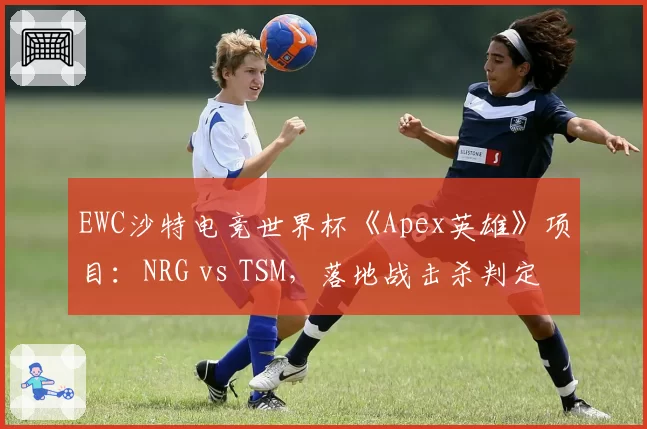 EWC沙特电竞世界杯《Apex英雄》项目：NRG vs TSM，落地战击杀判定延迟0.5秒引发选手集体退场