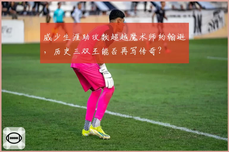 威少生涯助攻数超越魔术师约翰逊，历史三双王能否再写传奇？