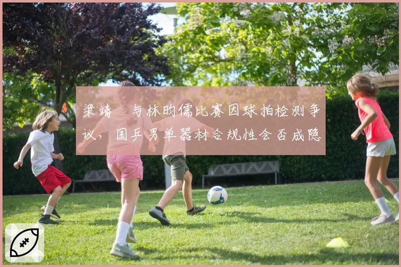 梁靖崑与林昀儒比赛因球拍检测争议,国乒男单器材合规性会否成隐患?