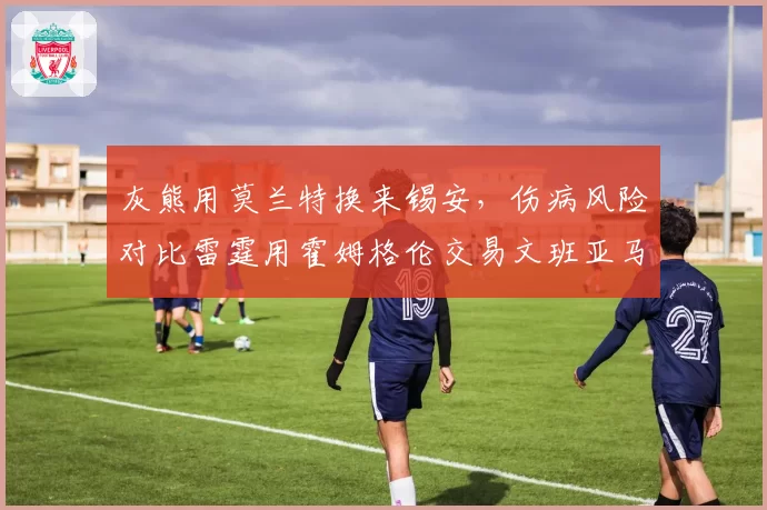 灰熊用莫兰特换来锡安，伤病风险对比雷霆用霍姆格伦交易文班亚马更显冒险
