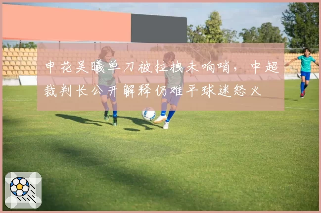 申花吴曦单刀被拉拽未响哨,中超裁判长公开解释仍难平球迷怒火