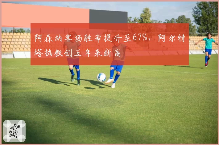 阿森纳客场胜率提升至67%，阿尔特塔执教创五年来新高