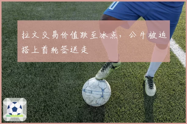 拉文交易价值跌至冰点,公牛被迫搭上首轮签送走