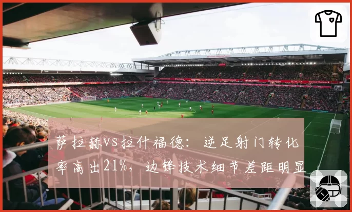 萨拉赫vs拉什福德：逆足射门转化率高出21%，边锋技术细节差距明显