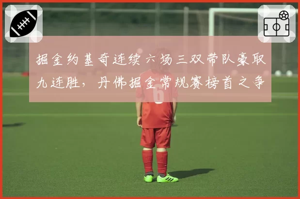 掘金约基奇连续六场三双带队豪取九连胜，丹佛掘金常规赛榜首之争已无悬念？