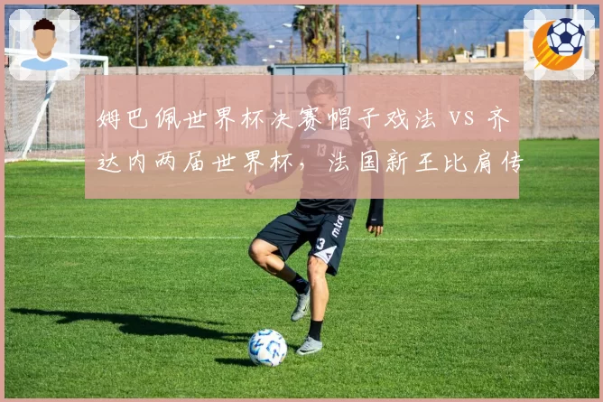 姆巴佩世界杯决赛帽子戏法 vs 齐达内两届世界杯，法国新王比肩传奇