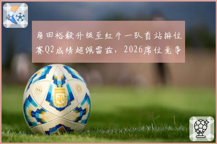角田裕毅升级至红牛一队首站排位赛Q2成绩超佩雷兹，2026席位竞争格局生变
