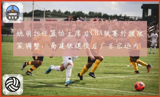姚明担任篮协主席后CBA联赛外援政策调整,易建联退役后广东宏远内线篮板率下降