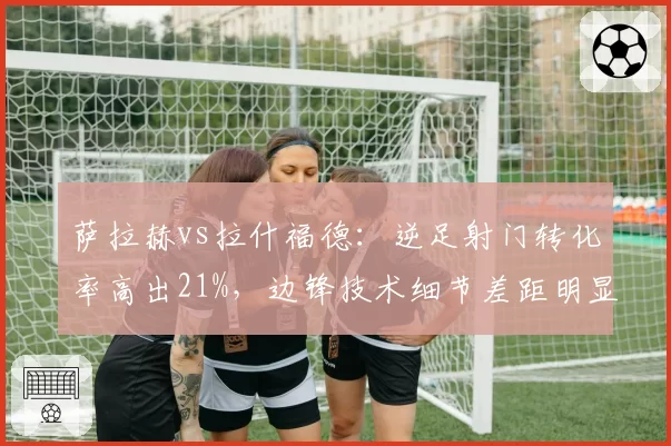 萨拉赫vs拉什福德：逆足射门转化率高出21%，边锋技术细节差距明显