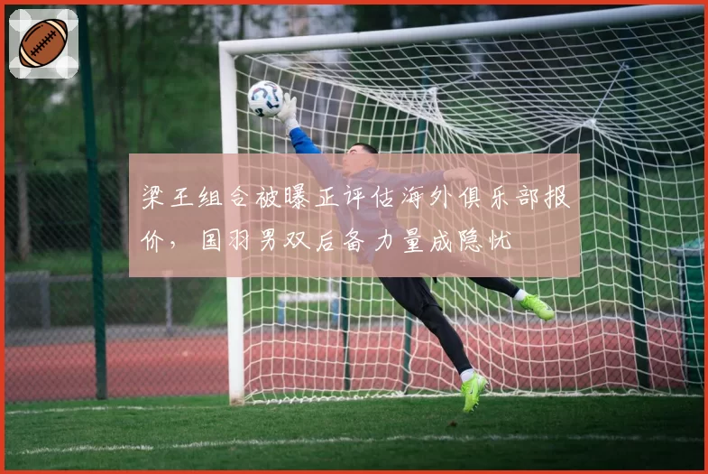 梁王组合被曝正评估海外俱乐部报价，国羽男双后备力量成隐忧