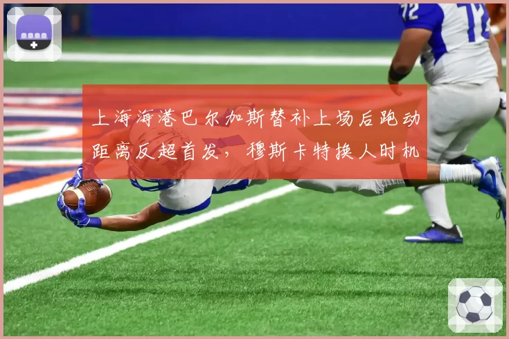 上海海港巴尔加斯替补上场后跑动距离反超首发，穆斯卡特换人时机遭战术专家质疑