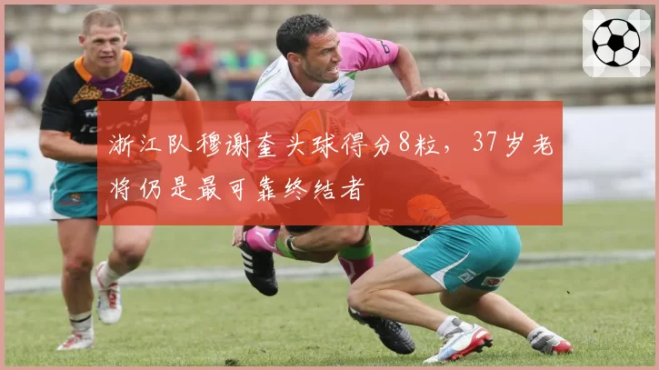 浙江队穆谢奎头球得分8粒，37岁老将仍是最可靠终结者