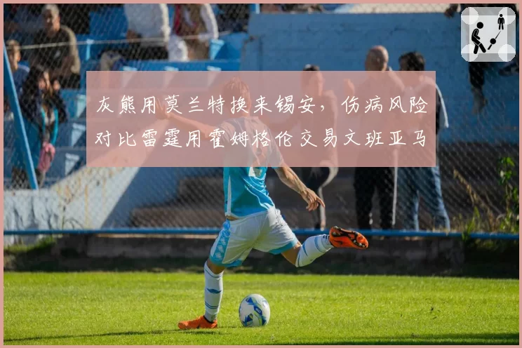 灰熊用莫兰特换来锡安，伤病风险对比雷霆用霍姆格伦交易文班亚马更显冒险