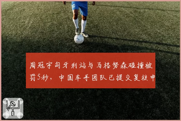 周冠宇匈牙利站与马格努森碰撞被罚5秒,中国车手团队已提交复核申请