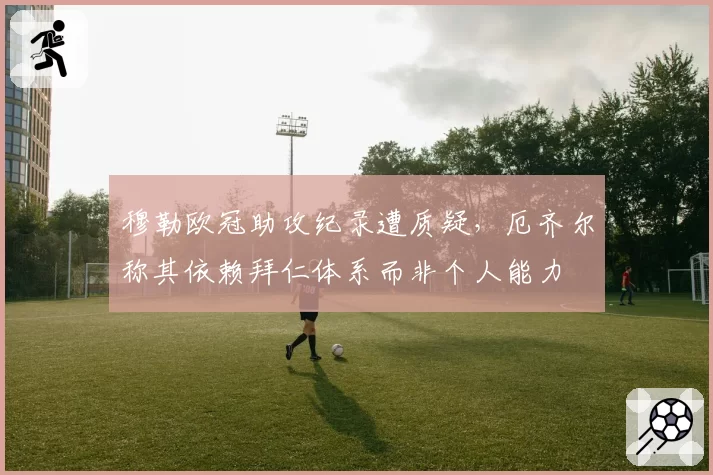 穆勒欧冠助攻纪录遭质疑，厄齐尔称其依赖拜仁体系而非个人能力