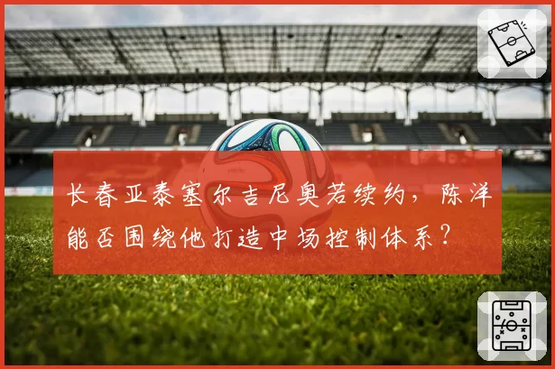 长春亚泰塞尔吉尼奥若续约，陈洋能否围绕他打造中场控制体系？