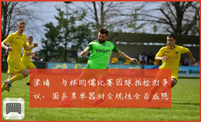 梁靖崑与林昀儒比赛因球拍检测争议,国乒男单器材合规性会否成隐患?