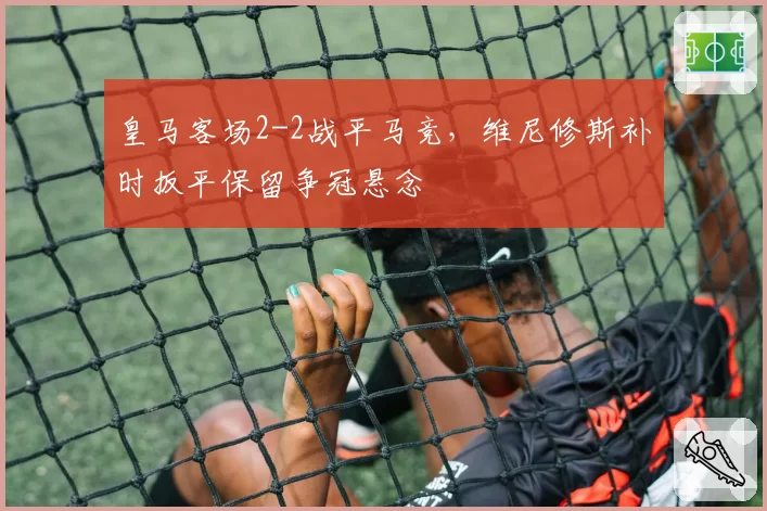 皇马客场2-2战平马竞，维尼修斯补时扳平保留争冠悬念