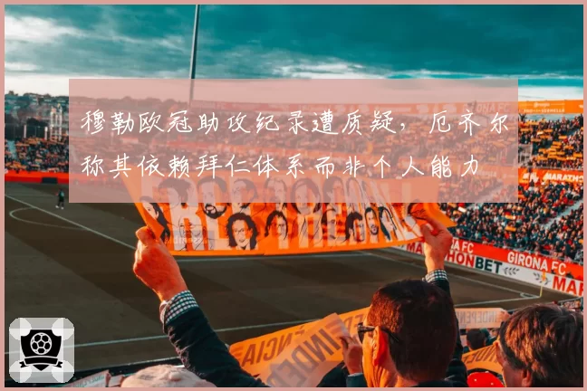 穆勒欧冠助攻纪录遭质疑，厄齐尔称其依赖拜仁体系而非个人能力