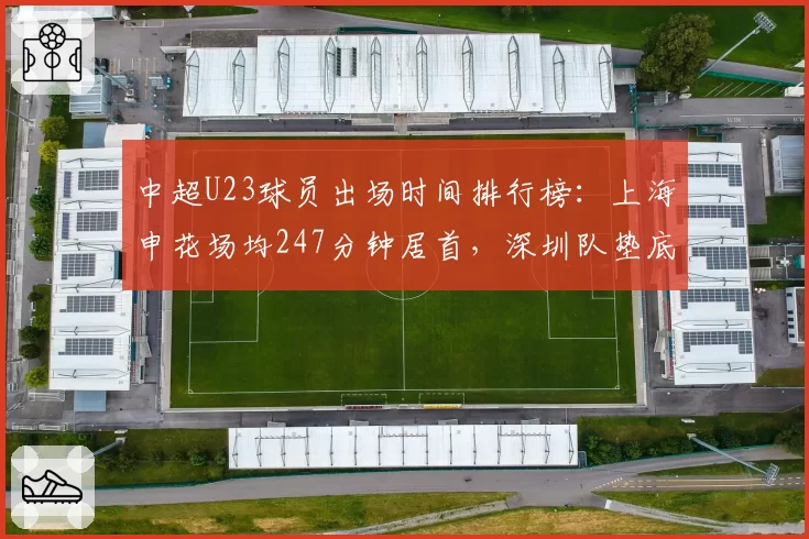 中超U23球员出场时间排行榜:上海申花场均247分钟居首,深圳队垫底