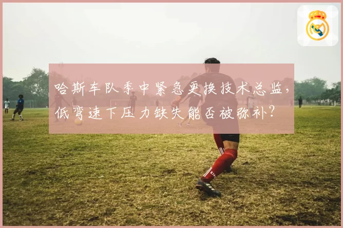 哈斯车队季中紧急更换技术总监，低弯速下压力缺失能否被弥补？