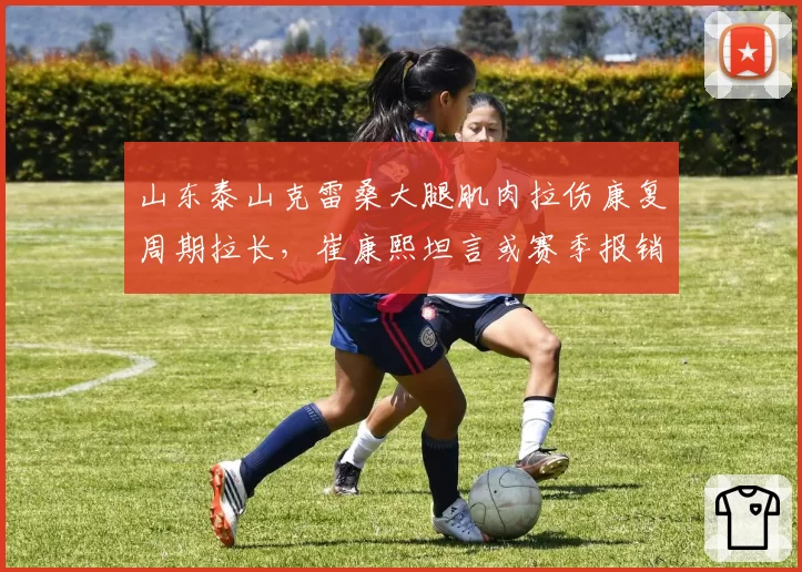 山东泰山克雷桑大腿肌肉拉伤康复周期拉长，崔康熙坦言或赛季报销