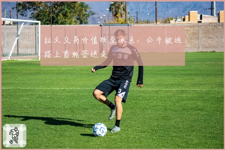拉文交易价值跌至冰点,公牛被迫搭上首轮签送走