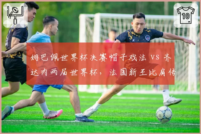 姆巴佩世界杯决赛帽子戏法 vs 齐达内两届世界杯，法国新王比肩传奇