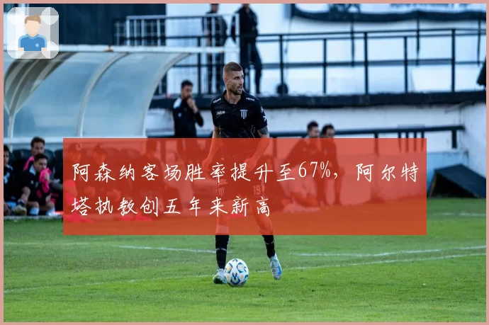 阿森纳客场胜率提升至67%，阿尔特塔执教创五年来新高