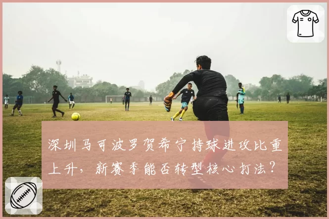 深圳马可波罗贺希宁持球进攻比重上升,新赛季能否转型核心打法?